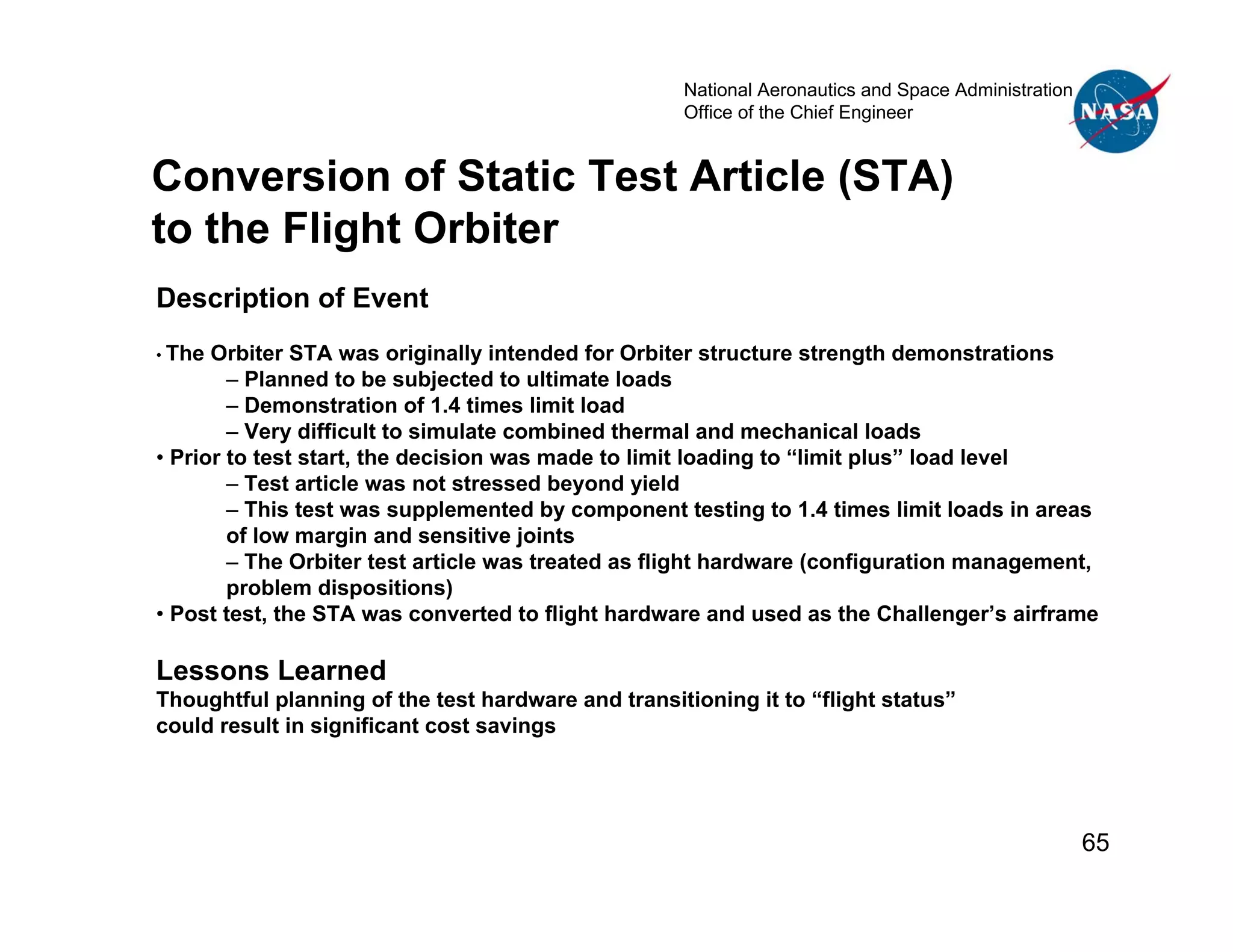 National Aeronautics and Space Administration
                                                    Office of the Chief Engineer


Conversion of Static Test Article (STA)
to the Flight Orbiter
Description of Event
• The Orbiter STA was originally intended for Orbiter structure strength demonstrations
        – Planned to be subjected to ultimate loads
        – Demonstration of 1.4 times limit load
        – Very difficult to simulate combined thermal and mechanical loads
• Prior to test start, the decision was made to limit loading to “limit plus” load level
        – Test article was not stressed beyond yield
        – This test was supplemented by component testing to 1.4 times limit loads in areas
        of low margin and sensitive joints
        – The Orbiter test article was treated as flight hardware (configuration management,
        problem dispositions)
• Post test, the STA was converted to flight hardware and used as the Challenger’s airframe

Lessons Learned
Thoughtful planning of the test hardware and transitioning it to “flight status”
could result in significant cost savings




                                                                                                    65
 