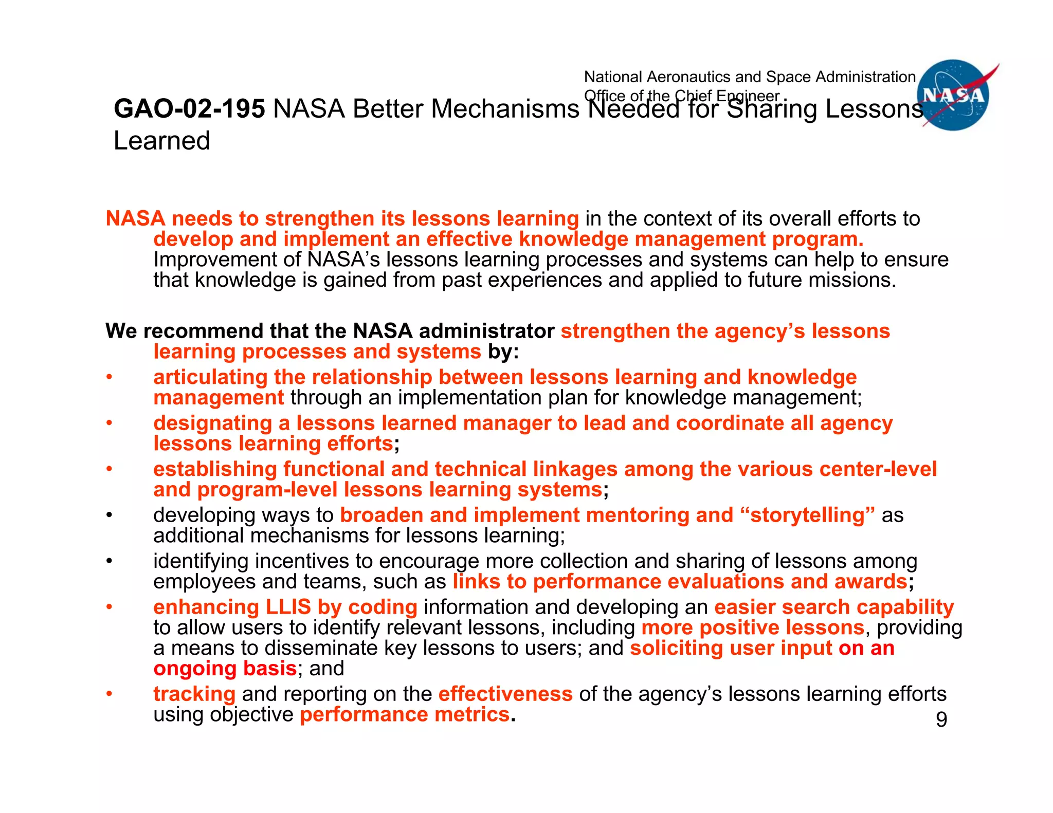 National Aeronautics and Space Administration
                                                  Office of the Chief Engineer
GAO-02-195 NASA Better Mechanisms Needed for Sharing Lessons
Learned

NASA needs to strengthen its lessons learning in the context of its overall efforts to
   develop and implement an effective knowledge management program.
   Improvement of NASA’s lessons learning processes and systems can help to ensure
   that knowledge is gained from past experiences and applied to future missions.

We recommend that the NASA administrator strengthen the agency’s lessons
    learning processes and systems by:
•   articulating the relationship between lessons learning and knowledge
    management through an implementation plan for knowledge management;
•   designating a lessons learned manager to lead and coordinate all agency
    lessons learning efforts;
•   establishing functional and technical linkages among the various center-level
    and program-level lessons learning systems;
•   developing ways to broaden and implement mentoring and “storytelling” as
    additional mechanisms for lessons learning;
•   identifying incentives to encourage more collection and sharing of lessons among
    employees and teams, such as links to performance evaluations and awards;
•   enhancing LLIS by coding information and developing an easier search capability
    to allow users to identify relevant lessons, including more positive lessons, providing
    a means to disseminate key lessons to users; and soliciting user input on an
    ongoing basis; and
•   tracking and reporting on the effectiveness of the agency’s lessons learning efforts
    using objective performance metrics.                                                9
 