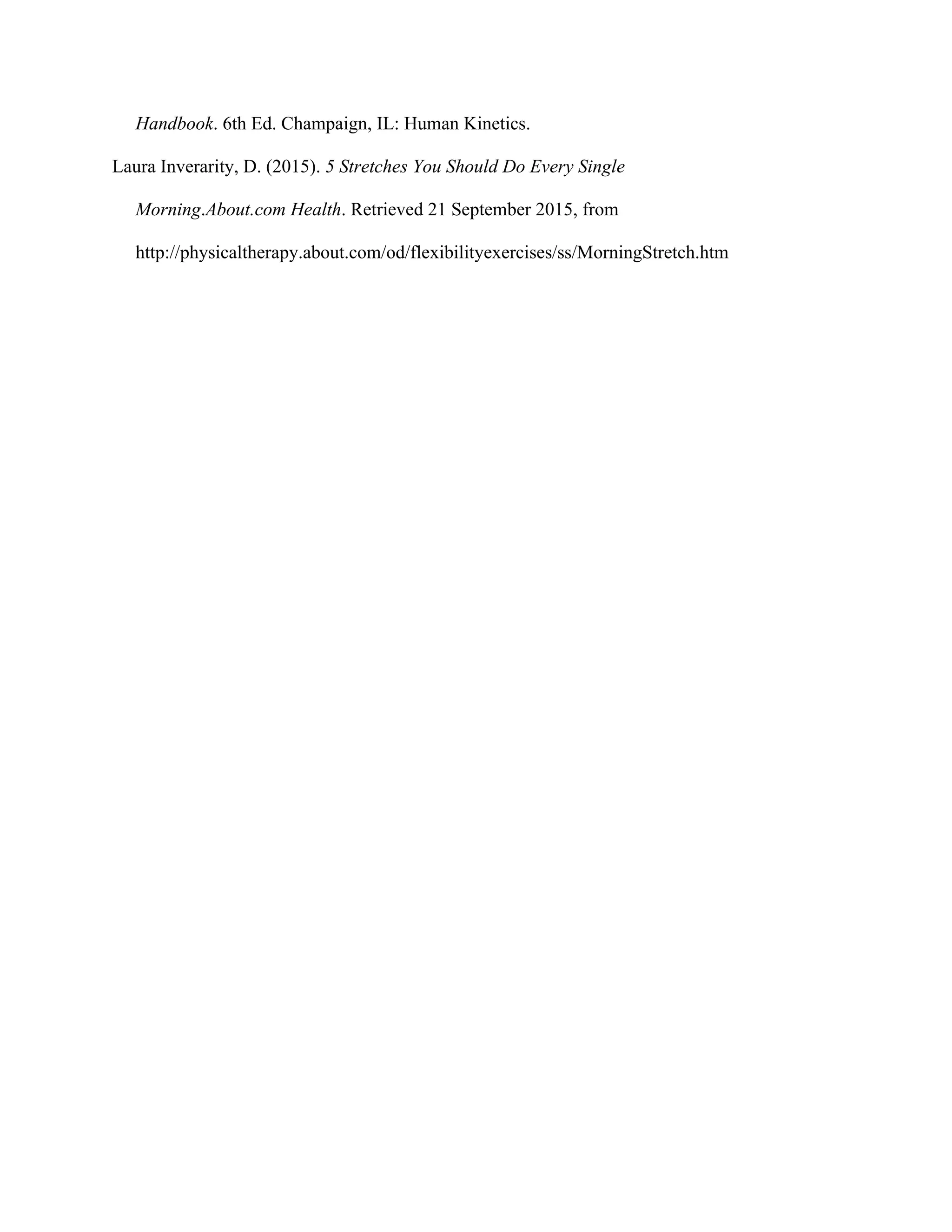 Handbook. 6th Ed. Champaign, IL: Human Kinetics.
Laura Inverarity, D. (2015). 5 Stretches You Should Do Every Single
Morning.About.com Health. Retrieved 21 September 2015, from
http://physicaltherapy.about.com/od/flexibilityexercises/ss/MorningStretch.htm
 