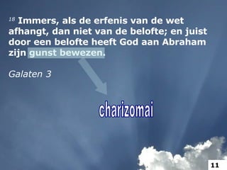 18  Immers, als de erfenis van de wet afhangt, dan niet van de belofte; en juist door een belofte heeft God aan Abraham zijn gunst bewezen. Galaten 3 charizomai 11 