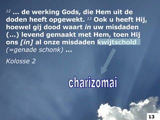 12  ... de werking Gods, die Hem uit de doden heeft opgewekt.  13  Ook u heeft Hij, hoewel gij dood waart  in  uw misdaden (...) levend gemaakt met Hem, toen Hij ons  [in]  al onze misdaden kwijtschold  (=genade schonk)  ... Kolosse 2 charizomai 13 
