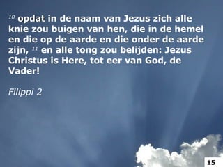 10   opdat  in de naam van Jezus zich alle knie zou buigen van hen, die in de hemel en die op de aarde en die onder de aarde zijn,  11  en alle tong zou belijden: Jezus Christus is Here, tot eer van God, de Vader! Filippi 2 15 