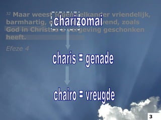 32  Maar weest jegens elkander vriendelijk, barmhartig, elkander vergevend, zoals God in Christus u vergeving geschonken heeft. Efeze 4 charizomai charis = genade chairo = vreugde 3 