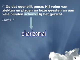 21  Op dat ogenblik genas Hij velen van ziekten en plagen en boze geesten en aan vele blinden schonk Hij het gezicht. Lucas 7 charizomai charizomai 5 