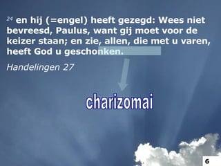 24  en hij (=engel) heeft gezegd: Wees niet bevreesd, Paulus, want gij moet voor de keizer staan; en zie, allen, die met u varen, heeft God u geschonken. Handelingen 27 charizomai 6 