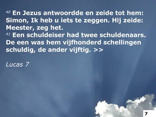 40  En Jezus antwoordde en zeide tot hem: Simon, Ik heb u iets te zeggen. Hij zeide: Meester, zeg het. 41  Een schuldeiser had twee schuldenaars. De een was hem vijfhonderd schellingen schuldig, de ander vijftig. >> Lucas 7 7 