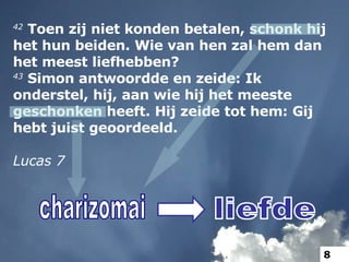 42  Toen zij niet konden betalen, schonk hij het hun beiden. Wie van hen zal hem dan het meest liefhebben? 43  Simon antwoordde en zeide: Ik onderstel, hij, aan wie hij het meeste geschonken heeft. Hij zeide tot hem: Gij hebt juist geoordeeld. Lucas 7 charizomai liefde 8 