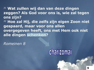31  Wat zullen wij dan van deze dingen zeggen? Als God voor ons is, wie zal tegen ons zijn?   32  Hoe zal Hij, die zelfs zijn eigen Zoon niet gespaard, maar voor ons allen overgegeven heeft, ons met Hem ook niet alle dingen schenken? Romeinen 8 charizomai 9 