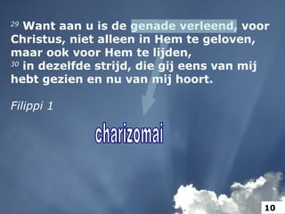 29
Want aan u is de genade verleend, voor
Christus, niet alleen in Hem te geloven,
maar ook voor Hem te lijden,
30
in dezelfde strijd, die gij eens van mij
hebt gezien en nu van mij hoort.
Filippi 1
10
 
