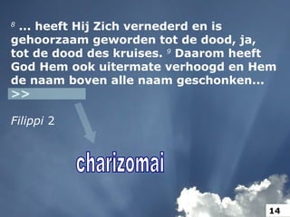 8
... heeft Hij Zich vernederd en is
gehoorzaam geworden tot de dood, ja,
tot de dood des kruises. 9
Daarom heeft
God Hem ook uitermate verhoogd en Hem
de naam boven alle naam geschonken...
>>
Filippi 2
14
 