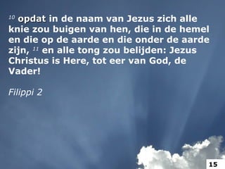 10
opdatopdat in de naam van Jezus zich alle
knie zou buigen van hen, die in de hemel
en die op de aarde en die onder de aarde
zijn, 11
en alle tong zou belijden: Jezus
Christus is Here, tot eer van God, de
Vader!
Filippi 2
15
 