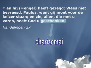 24
en hij (=engel) heeft gezegd: Wees niet
bevreesd, Paulus, want gij moet voor de
keizer staan; en zie, allen, die met u
varen, heeft God u geschonken.
Handelingen 27
6
 