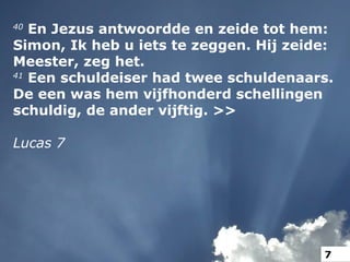 40
En Jezus antwoordde en zeide tot hem:
Simon, Ik heb u iets te zeggen. Hij zeide:
Meester, zeg het.
41
Een schuldeiser had twee schuldenaars.
De een was hem vijfhonderd schellingen
schuldig, de ander vijftig. >>
Lucas 7
7
 