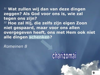 31
Wat zullen wij dan van deze dingen
zeggen? Als God voor ons is, wie zal
tegen ons zijn?
32
Hoe zal Hij, die zelfs zijn eigen Zoon
niet gespaard, maar voor ons allen
overgegeven heeft, ons met Hem ook niet
alle dingen schenken?
Romeinen 8
9
 