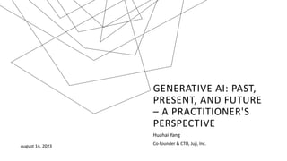 GENERATIVE AI: PAST,
PRESENT, AND FUTURE
– A PRACTITIONER'S
PERSPECTIVE
Huahai Yang
Co-founder & CTO, Juji, Inc.
August 14, 2023
 