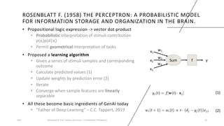 ROSENBLATT F. (1958) THE PERCEPTRON: A PROBABILISTIC MODEL
FOR INFORMATION STORAGE AND ORGANIZATION IN THE BRAIN.
• Propositional logic expression -> vector dot product
• Probabilistic interpretation of stimuli contribution
p(xi)p(d|xi)
• Permit geometrical interpretation of tasks
• Proposed a learning algorithm
• Given a series of stimuli samples and corresponding
outcome
• Calculate predicted values (1)
• Update weights by prediction error (2)
• Iterate
• Converge when sample features are linearly
separable
• All these become basic ingredients of GenAI today
• “Father of Deep Learning” – C.C. Tappert, 2019
2023 Generative AI: Past, Present, and Future – A Practitioner's Perspective 10
(1)
(2)
Sum f y
x1
x2
x3
w1
w3
w2
 