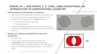MINSKY, M. L. AND PAPERT, S. A. (1969, 1988) PERCEPTRONS: AN
INTRODUCTION TO COMPUTATIONAL GEOMETRY.
• Formal treatment of Rosenblatt’s perceptrons
• Deal with simple (single layer, no loops) perceptron only
• Prove some theorems regarding the ability of simple
perceptrons to recognize some global patterns
• Connectedness (figure-ground)
• Parity (odd, even)
• Notably, simple perceptrons with limited number of A-
unites that has local connections only, cannot handle XOR
patterns
• People (incl. authors) extrapolated this limit to all
perceptrons
• First AI winter
• “This is quite a humorous turn of events. The
psychologists offer an implemented information-
processing model, which the computer scientists reject in
favor of a creative psychological theory!” - J.B. Pollack,
1988
2023 Generative AI: Past, Present, and Future – A Practitioner's Perspective 11
XOR
 