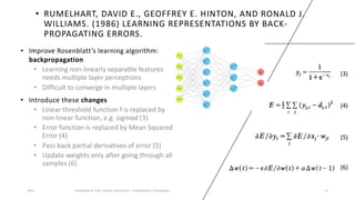 • RUMELHART, DAVID E., GEOFFREY E. HINTON, AND RONALD J.
WILLIAMS. (1986) LEARNING REPRESENTATIONS BY BACK-
PROPAGATING ERRORS.
• Improve Rosenblatt’s learning algorithm:
backpropagation
• Learning non-linearly separable features
needs multiple layer perceptrons
• Difficult to converge in multiple layers
• Introduce these changes
• Linear threshold function f is replaced by
non-linear function, e.g. sigmod (3)
• Error function is replaced by Mean Squared
Error (4)
• Pass back partial derivatives of error (5)
• Update weights only after going through all
samples (6)
2023 Generative AI: Past, Present, and Future – A Practitioner's Perspective 12
(3)
(4)
(5)
(6)
 