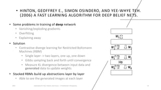 • HINTON, GEOFFREY E., SIMON OSINDERO, AND YEE-WHYE TEH.
(2006) A FAST LEARNING ALGORITHM FOR DEEP BELIEF NETS.
• Some problems in training of deep network
• Vanishing/exploding gradients
• Overfitting
• Explaining away
• Solution
• Contrastive diverge learning for Restricted Boltzmann
Machines (RBM)
• Single layer -> two layers, one up, one down
• Gibbs sampling back and forth until convergence
• Measure KL divergence between input data and
generated data to update weights
• Stacked RBMs build up abstractions layer by layer
• Able to see the generated images at each layer
2023 Generative AI: Past, Present, and Future – A Practitioner's Perspective 13
 