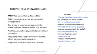 TURING TEST IS INADEQUATE
• PARRY has passed Turing Test in 1972
• PARRY simulated a person with paranoid
schizophrenia
• One group of experienced psychiatrists
interacted with either PARRY or real patients
• Another group of 33 psychiatrists were shown
transcripts
• They were asked to tell which were human,
which were computer programs
• They could tell correctly 48% of the time
2023 Generative AI: Past, Present, and Future – A Practitioner's Perspective 18
 