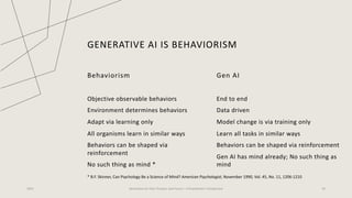 GENERATIVE AI IS BEHAVIORISM
Behaviorism
Objective observable behaviors
Environment determines behaviors
Adapt via learning only
All organisms learn in similar ways
Behaviors can be shaped via
reinforcement
No such thing as mind *
Gen AI
End to end
Data driven
Model change is via training only
Learn all tasks in similar ways
Behaviors can be shaped via reinforcement
Gen AI has mind already; No such thing as
mind
2023 Generative AI: Past, Present, and Future – A Practitioner's Perspective 19
* B.F. Skinner, Can Psychology Be a Science of Mind? American Psychologist, November 1990, Vol. 45, No. 11, 1206-1210
 