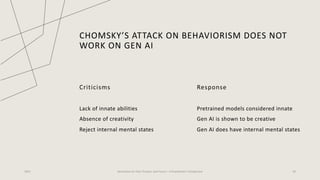 CHOMSKY’S ATTACK ON BEHAVIORISM DOES NOT
WORK ON GEN AI
Criticisms
Lack of innate abilities
Absence of creativity
Reject internal mental states
Response
Pretrained models considered innate
Gen AI is shown to be creative
Gen AI does have internal mental states
2023 Generative AI: Past, Present, and Future – A Practitioner's Perspective 20
 