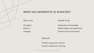 WHAT HAS GENERATIVE AI ACHIEVED?
Able to do
Perception
Memory
Language
Unable to do
Organization of knowledge
Mental images and propositions
Attention and consciousness
2023 Generative AI: Past, Present, and Future – A Practitioner's Perspective 22
Depends
Problem solving and creativity
Decision making and reasoning
 