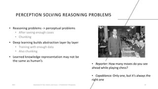 PERCEPTION SOLVING REASONING PROBLEMS
• Reasoning problems -> perceptual problems
• After seeing enough cases
• Chunking
• Deep learning builds abstraction layer by layer
• Training with enough data
• Also chunking
• Learned knowledge representation may not be
the same as human’s
2023 Generative AI: Past, Present, and Future – A Practitioner's Perspective 24
• Reporter: How many moves do you see
ahead while playing chess?
• Capablanca: Only one, but it’s always the
right one
 