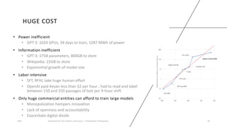 HUGE COST
• Power inefficient
• GPT-3: 1024 GPUs, 34 days to train, 1287 MWh of power
• Information inefficient
• GPT-3: 175B parameters, 800GB to store
• Wikipedia: 22GB to store
• Exponential growth of model size
• Labor intensive
• SFT, RFHL take huge human effort
• OpenAI paid Keyan less than $2 per hour , had to read and label
between 150 and 250 passages of text per 9-hour shift
• Only huge commercial entities can afford to train large models
• Monopolization hampers innovation
• Lack of openness and accountability
• Exacerbate digital divide
2023 Generative AI: Past, Present, and Future – A Practitioner's Perspective 30
 