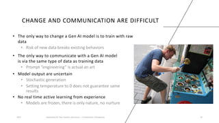 CHANGE AND COMMUNICATION ARE DIFFICULT
• The only way to change a Gen AI model is to train with raw
data
• Risk of new data breaks existing behaviors
2023 Generative AI: Past, Present, and Future – A Practitioner's Perspective 32
• The only way to communicate with a Gen AI model
is via the same type of data as training data
• Prompt ”engineering” is actual an art
• Model output are uncertain
• Stochastic generation
• Setting temperature to 0 does not guarantee same
results
• No real time active learning from experience
• Models are frozen, there is only nature, no nurture
 