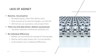 LACK OF AGENCY
• Reactive, not proactive
• No explicit goals, other than please users
• Only responsive to external changes, not internal
• Will not ask user questions, only answer them
2023 Generative AI: Past, Present, and Future – A Practitioner's Perspective 34
• There are only data-driven, bottom-up processes
• Top down attention mechanism would be nice
• No individual differences
• Models are essentially the average of training data
• May be told to play certain role, no true identity
• Cannot detect user’s individual differences
 