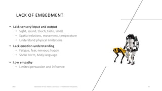 LACK OF EMBEDMENT
• Lack sensory input and output
• Sight, sound, touch, taste, smell
• Spatial relations, movement, temperature
• Understand physical limitations
2023 Generative AI: Past, Present, and Future – A Practitioner's Perspective 35
• Lack emotion understanding
• Fatigue, fear, nervous, happy
• Social norm, body language
• Low empathy
• Limited persuasion and influence
 