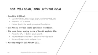 GOAI WAS DEAD, LONG LIVES THE GOAI
• Good Old AI (GOAI),
• Expert Systems, knowledge graph, semantic Web, etc.
• Victim of 2nd AI winter
• Failure due to the weak perceptual foundation
• Gen AI now provides a solid perceptual foundation.
• The same forces leading to rise of Gen AI, apply to GOAI
• Powerful GPU => better graph search
• Abundant realistic data => better knowledge base
• Better software tools and practices
• Need to integrate Gen AI with GOAI.
2023 Generative AI: Past, Present, and Future – A Practitioner's Perspective 39
 