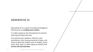 GENERATIVE AI
Generative AI is a subset of artificial intelligence
that focuses on creating new content.
It is often based on the frameworks of machine
learning and deep learning.
The systems learn patterns, features, and
correlations from massive amounts of data, and
they can generate output such as images, music,
voice, text, code, or other types of content that
mirrors the learned data.
2023 Generative AI: Past, Present, and Future – A Practitioner's Perspective 4
 