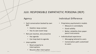 JUJI: RESPONSIBLE EMPATHETIC PERSONA (REP)
2023 Generative AI: Past, Present, and Future – A Practitioner's Perspective 42
Agency
• Each conversation backed by own
REP
• Stateful, keep context
• Has its own event loop
• Not just reactive, also proactive
• Has agenda
• Can loop back to agenda
• Interruptible
• React properly to
interruptions
• Resume after interruption
Individual Difference
• Proprietary psychometric models
• Measure in serendipity
• Good validity
• Better reliability than paper-
pencil instruments
• Individualized experience
• Messaging tailored to users
• Conversation path customized
to users
 