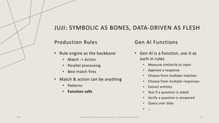 JUJI: SYMBOLIC AS BONES, DATA-DRIVEN AS FLESH
2023 Generative AI: Past, Present, and Future – A Practitioner's Perspective 43
Production Rules
• Rule engine as the backbone
• Match -> Action
• Parallel processing
• Best match fires
• Match & action can be anything
• Patterns
• Function calls
Gen AI Functions
• Gen AI is a function, use it as
such in rules
• Measure similarity to input
• Approve a response
• Choose from multiple matches
• Choose from multiple responses
• Extract entities
• Test if a question is asked
• Verify a question is answered
• Query user data
• …
 