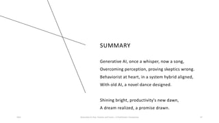 SUMMARY
Generative AI, once a whisper, now a song,
Overcoming perception, proving skeptics wrong.
Behaviorist at heart, in a system hybrid aligned,
With old AI, a novel dance designed.
Shining bright, productivity's new dawn,
A dream realized, a promise drawn.
2023 Generative AI: Past, Present, and Future – A Practitioner's Perspective 47
 