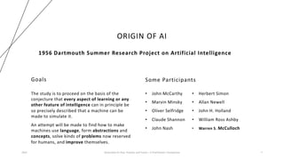 ORIGIN OF AI
Goals
The study is to proceed on the basis of the
conjecture that every aspect of learning or any
other feature of intelligence can in principle be
so precisely described that a machine can be
made to simulate it.
An attempt will be made to find how to make
machines use language, form abstractions and
concepts, solve kinds of problems now reserved
for humans, and improve themselves.
Some Participants
• John McCarthy
• Marvin Minsky
• Oliver Selfridge
• Claude Shannon
• John Nash
2023 Generative AI: Past, Present, and Future – A Practitioner's Perspective 7
1956 Dartmouth Summer Research Project on Artificial Intelligence
• Herbert Simon
• Allan Newell
• John H. Holland
• William Ross Ashby
• Warren S. McCulloch
 