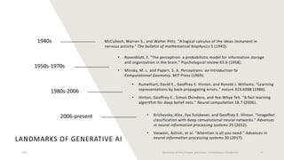 LANDMARKS OF GENERATIVE AI
1940s
1950s-1970s
1980s-2006
2006-present
McCulloch, Warren S., and Walter Pitts. "A logical calculus of the ideas immanent in
nervous activity." The bulletin of mathematical biophysics 5 (1943).
• Rosenblatt, F. "The perceptron: a probabilistic model for information storage
and organization in the brain." Psychological review 65.6 (1958).
• Minsky, M. L. and Papert, S. A. Perceptrons: an Introduction to
Computational Geometry. MIT Press (1969).
• Rumelhart, David E., Geoffrey E. Hinton, and Ronald J. Williams. "Learning
representations by back-propagating errors." nature 323.6088 (1986).
• Hinton, Geoffrey E., Simon Osindero, and Yee-Whye Teh. "A fast learning
algorithm for deep belief nets." Neural computation 18.7 (2006).
• Krizhevsky, Alex, Ilya Sutskever, and Geoffrey E. Hinton. "ImageNet
classification with deep convolutional neural networks." Advances
in neural information processing systems 25 (2012).
• Vaswani, Ashish, et al. "Attention is all you need." Advances in
neural information processing systems 30 (2017).
2023 Generative AI: Past, Present, and Future – A Practitioner's Perspective 8
 