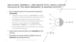 MCCULLOCH, WARREN S., AND WALTER PITTS. (1943) A LOGICAL
CALCULUS OF THE IDEAS IMMANENT IN NERVOUS ACTIVITY.
• All-or-nothing nature of neural action potentials
(threshold)
• “Response of any neuron is equivalent to a logic
proposition which proposed its adequate stimulus.”
• Physiological relations of nervous activities
correspond to relations among the propositions.
• Neuron is a logic expression of disjunction,
conjunction, negation, i.e. a Boolean function
• Learning (facilitation or inhabitation) as changing
the function expression
• Prove some neural activities are realizable by this
calculus
• Equivalent to Turing machine (1936), hence an
universal computing machine
2023 Generative AI: Past, Present, and Future – A Practitioner's Perspective 9
 