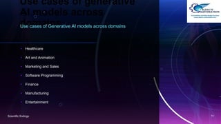 Use cases of generative
AI models across
domains
Use cases of Generative AI models across domains
• Healthcare
• Art and Animation
• Marketing and Sales
• Software Programming
• Finance
• Manufacturing
• Entertainment
Scientific findings 11
 
