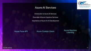 Azure AI Services
Introduction to Azure AI Services
Overview of Azure Cognitive Services
Importance of Azure for AI Development
Azure Face API Azure Custom Vision
Azure Machine
Learning
Scientific findings 13
 