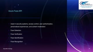 Azure Face API
• Used in security systems, access control, user authentication,
personalized experiences, and content moderation.
• Face Detection
• Face Verification
• Face Identification
• Face Recognition
Scientific findings 14
 
