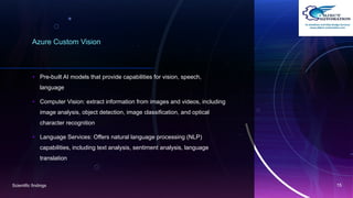 Azure Custom Vision
• Pre-built AI models that provide capabilities for vision, speech,
language
• Computer Vision: extract information from images and videos, including
image analysis, object detection, image classification, and optical
character recognition(OCR).
• Language Services: Offers natural language processing (NLP)
capabilities, including text analysis, sentiment analysis, language
translation
Scientific findings 15
 