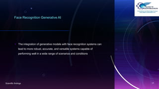 Face Recognition Generative AI
• The integration of generative models with face recognition systems can
lead to more robust, accurate, and versatile systems capable of
performing well in a wide range of scenarios and conditions
Scientific findings 17
 