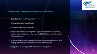 Steps to create a face recognition system using Generative AI
• Data Collection and Preparation
• Train a Generative Model(GAN)
• Train a Face Recognition Model
• Choose a suitable face recognition algorithm or model architecture,
such as a convolutional neural network (CNN) trained on embeddings
of facial features.
• Train the face recognition model to learn discriminative features that
distinguish between different individuals in the dataset.
• Integration of Generative Model with Face Recognition
18
 