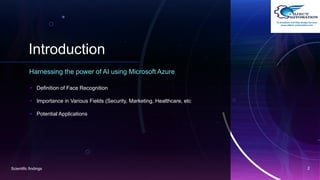 Introduction
Harnessing the power of AI using Microsoft Azure
• Definition of Face Recognition
• Importance in Various Fields (Security, Marketing, Healthcare, etc
• Potential Applications
Scientific findings 2
 