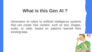 What is this Gen AI ?
Generative AI refers to artificial intelligence systems
that can create new content, such as text, images,
audio, or code, based on patterns learned from
existing data.
 