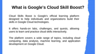 What is Google’s Cloud Skill Boost?
Cloud Skills Boost is Google's official learning platform
designed to help individuals and organizations build their
skills in Google Cloud technologies.
It offers hands-on labs, challenges, and quests, allowing
users to learn and practice cloud skills interactively.
The platform covers a wide range of topics, including cloud
computing, data analysis, machine learning, and application
development on Google Cloud.
 