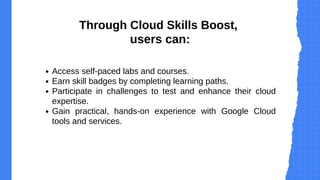 Access self-paced labs and courses.
Earn skill badges by completing learning paths.
Participate in challenges to test and enhance their cloud
expertise.
Gain practical, hands-on experience with Google Cloud
tools and services.
Through Cloud Skills Boost,
users can:
 